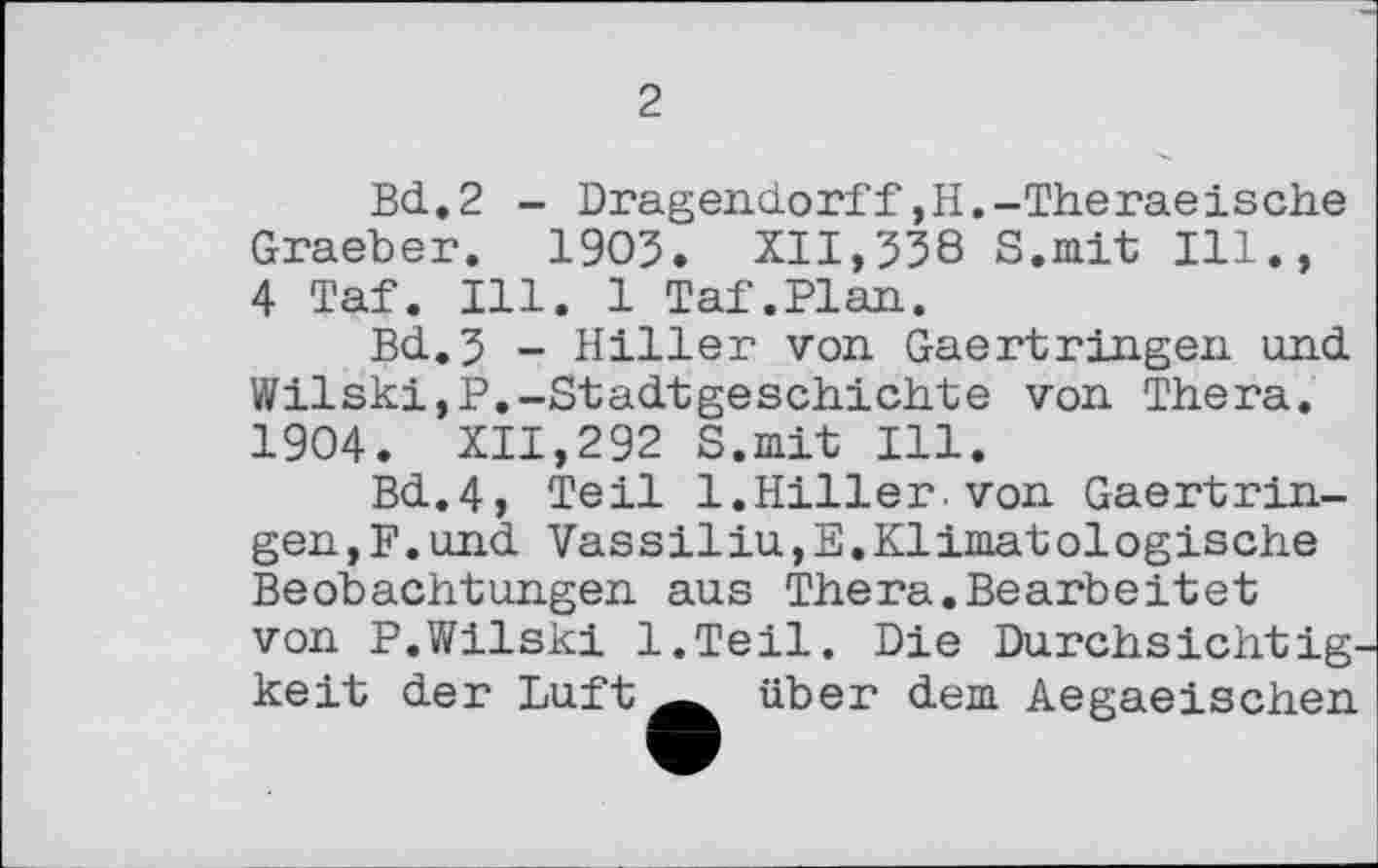 ﻿2
Bd.2 - Dragendorff,H.-Theraeische Graeber. 1905. XII,538 S.mit Ill., 4 Taf. Ill. 1 Taf.Plan.
Bd.5 - Hiller von Gaertringen und Wilski,P.-Stadtgeschichte von Thera. 1904. XII,292 S.mit Ill.
Bd.4, Teil 1.Hiller.von Gaertringen, F. und VassiliUjE.Klimatologische Beobachtungen aus Thera.Bearbeitet von P.Wilski l.Teil. Die Durchsichtigkeit der Luft über dem Aegaeischen